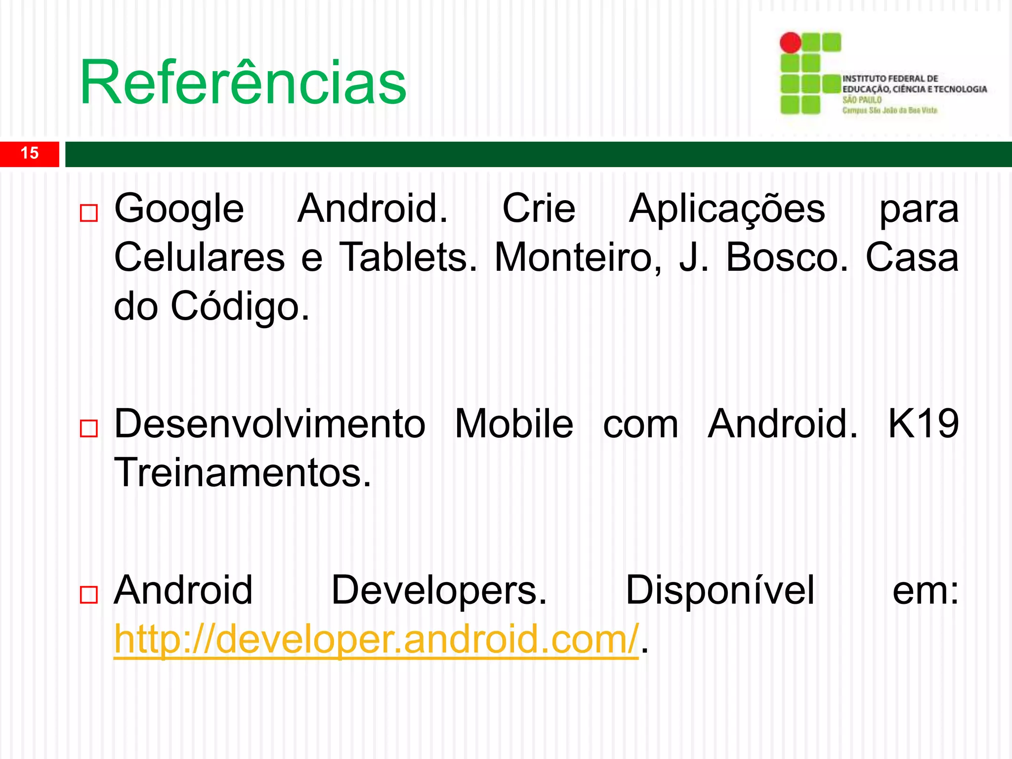 Referências
15
 Google Android. Crie Aplicações para
Celulares e Tablets. Monteiro, J. Bosco. Casa
do Código.
 Desenvolvimento Mobile com Android. K19
Treinamentos.
 Android Developers. Disponível em:
http://developer.android.com/.
 