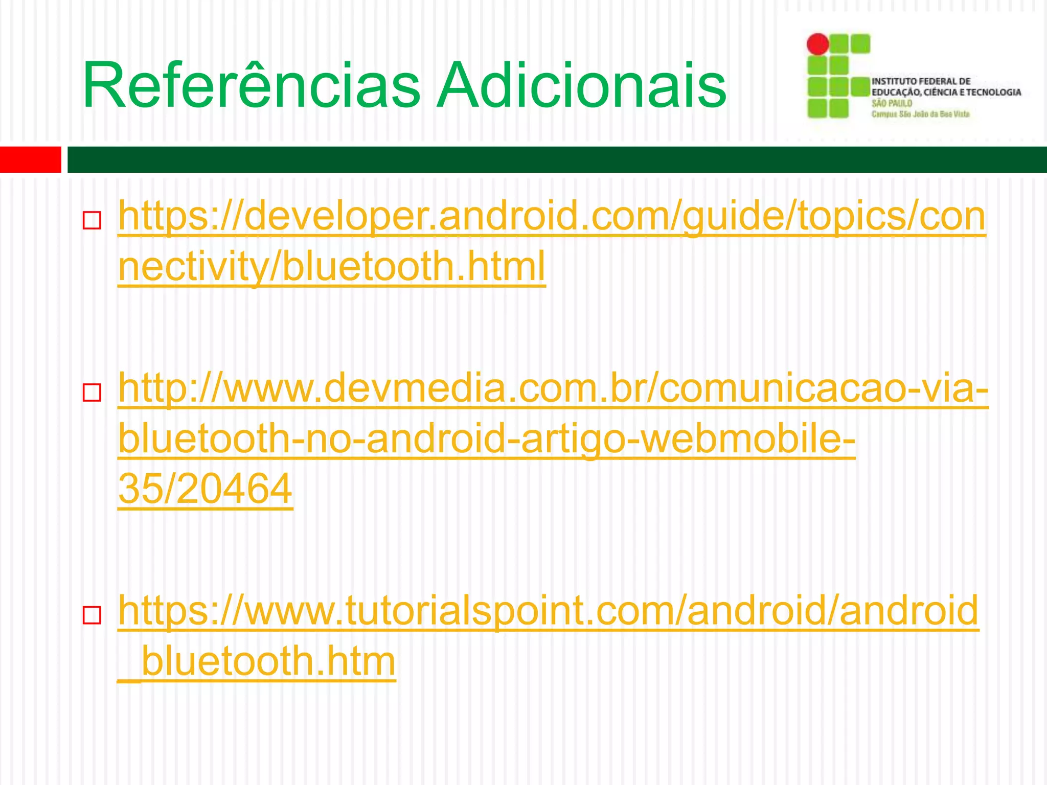 Referências Adicionais
 https://developer.android.com/guide/topics/con
nectivity/bluetooth.html
 http://www.devmedia.com.br/comunicacao-via-
bluetooth-no-android-artigo-webmobile-
35/20464
 https://www.tutorialspoint.com/android/android
_bluetooth.htm
 