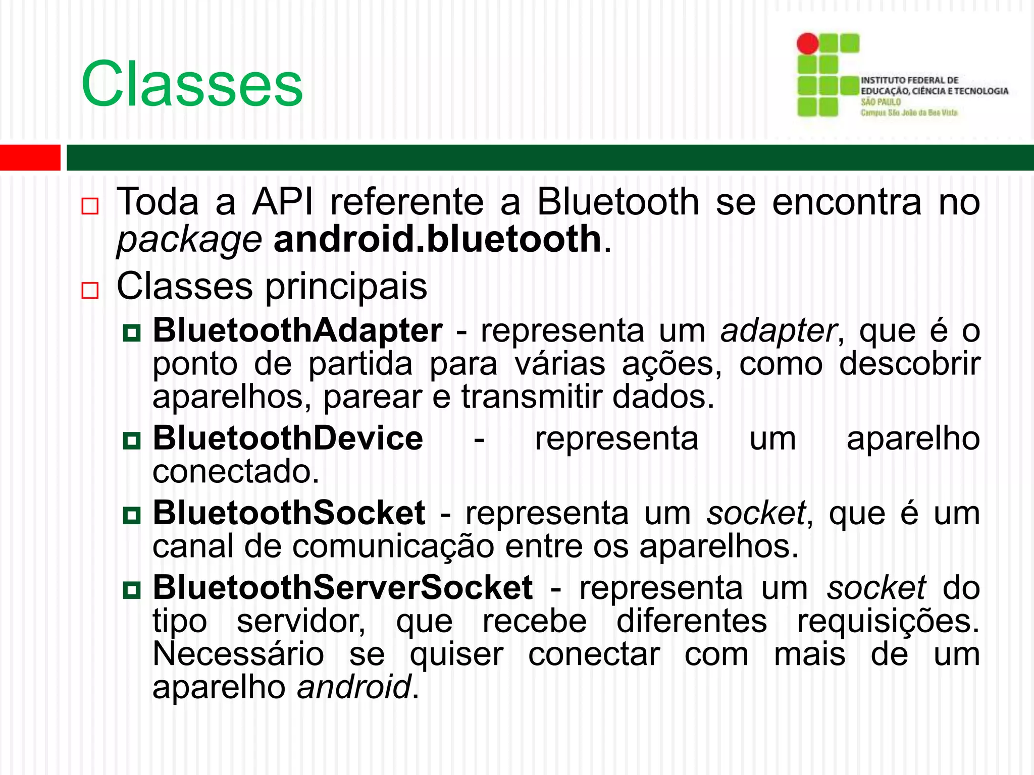 Classes
 Toda a API referente a Bluetooth se encontra no
package android.bluetooth.
 Classes principais
 BluetoothAdapter - representa um adapter, que é o
ponto de partida para várias ações, como descobrir
aparelhos, parear e transmitir dados.
 BluetoothDevice - representa um aparelho
conectado.
 BluetoothSocket - representa um socket, que é um
canal de comunicação entre os aparelhos.
 BluetoothServerSocket - representa um socket do
tipo servidor, que recebe diferentes requisições.
Necessário se quiser conectar com mais de um
aparelho android.
 