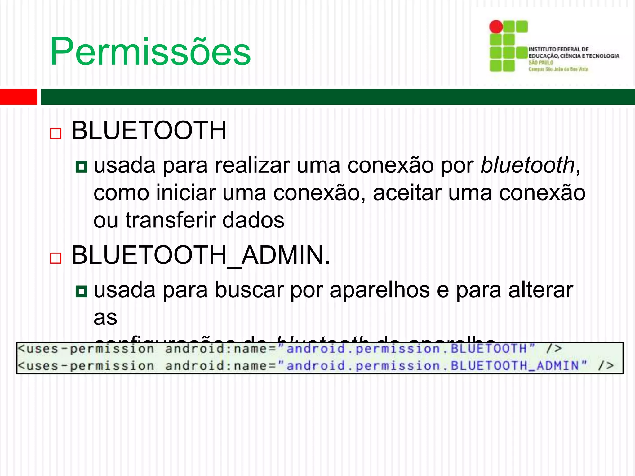 Permissões
 BLUETOOTH
 usada para realizar uma conexão por bluetooth,
como iniciar uma conexão, aceitar uma conexão
ou transferir dados
 BLUETOOTH_ADMIN.
 usada para buscar por aparelhos e para alterar
as
configurações de bluetooth do aparelho.
 
