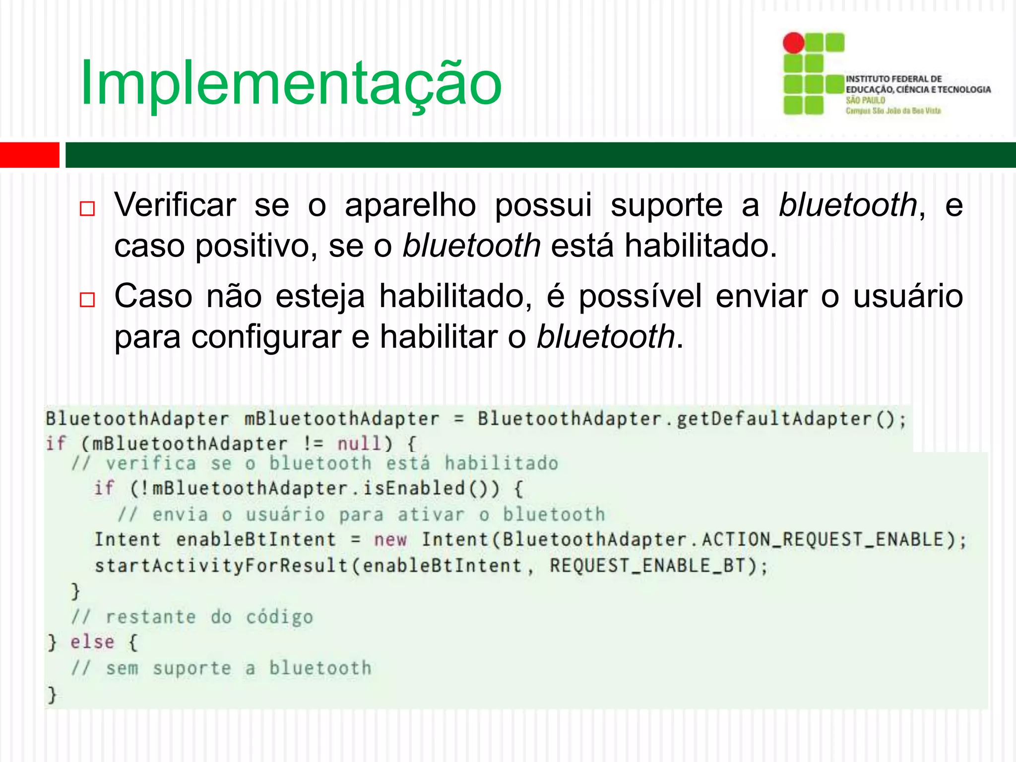 Implementação
 Verificar se o aparelho possui suporte a bluetooth, e
caso positivo, se o bluetooth está habilitado.
 Caso não esteja habilitado, é possível enviar o usuário
para configurar e habilitar o bluetooth.
 
