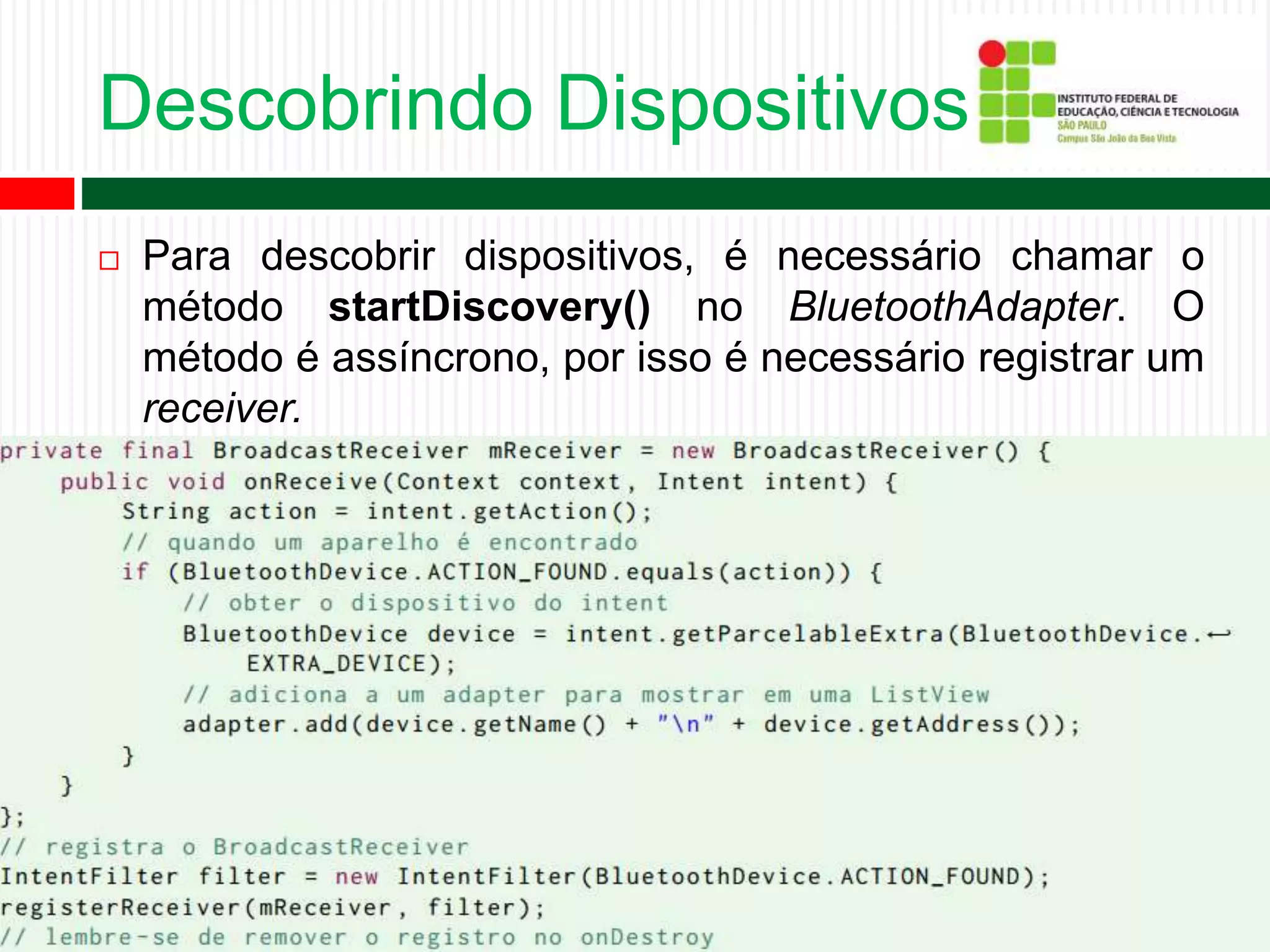 Descobrindo Dispositivos
 Para descobrir dispositivos, é necessário chamar o
método startDiscovery() no BluetoothAdapter. O
método é assíncrono, por isso é necessário registrar um
receiver.
 