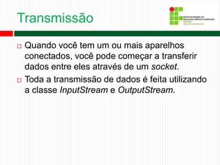 Transmissão
 Quando você tem um ou mais aparelhos
conectados, você pode começar a transferir
dados entre eles através de um socket.
 Toda a transmissão de dados é feita utilizando
a classe InputStream e OutputStream.
 