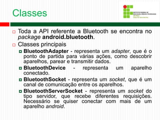 Classes
 Toda a API referente a Bluetooth se encontra no
package android.bluetooth.
 Classes principais
 BluetoothAdapter - representa um adapter, que é o
ponto de partida para várias ações, como descobrir
aparelhos, parear e transmitir dados.
 BluetoothDevice - representa um aparelho
conectado.
 BluetoothSocket - representa um socket, que é um
canal de comunicação entre os aparelhos.
 BluetoothServerSocket - representa um socket do
tipo servidor, que recebe diferentes requisições.
Necessário se quiser conectar com mais de um
aparelho android.
 