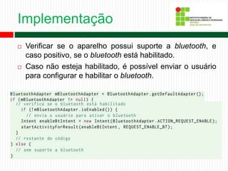 Implementação
 Verificar se o aparelho possui suporte a bluetooth, e
caso positivo, se o bluetooth está habilitado.
 Caso não esteja habilitado, é possível enviar o usuário
para configurar e habilitar o bluetooth.
 