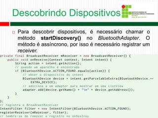 Descobrindo Dispositivos
 Para descobrir dispositivos, é necessário chamar o
método startDiscovery() no BluetoothAdapter. O
método é assíncrono, por isso é necessário registrar um
receiver.
 