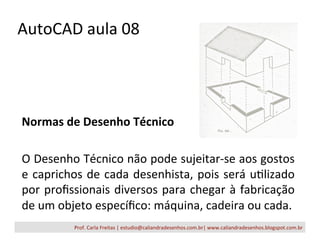 AutoCAD	
  aula	
  08	
  
Normas	
  de	
  Desenho	
  Técnico	
  
	
  
O	
  Desenho	
  Técnico	
  não	
  pode	
  sujeitar-­‐se	
  aos	
  gostos	
  
e	
  caprichos	
  de	
  cada	
  desenhista,	
  pois	
  será	
  uFlizado	
  
por	
  proﬁssionais	
  diversos	
  para	
  chegar	
  à	
  fabricação	
  
de	
  um	
  objeto	
  especíﬁco:	
  máquina,	
  cadeira	
  ou	
  cada.	
  
	
   Prof.	
  Carla	
  Freitas	
  |	
  estudio@caliandradesenhos.com.br|	
  www.caliandradesenhos.blogspot.com.br	
  
 
