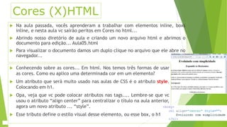 Cores (X)HTML 
 Na aula passada, vocês aprenderam a trabalhar com elementos inline, boxs 
inline, e nesta aula vc sairão peritos em Cores no html... 
 Abrindo nosso diretório de aula e criando um novo arquivo html e abrimos o 
documento para edição... Aula05.html 
 Para visualizar o documento damos um duplo clique no arquivo que ele abre no 
navegador... 
 Conhecendo sobre as cores... Em html. Nos temos três formas de usar 
as cores. Como eu aplico uma determinada cor em um elemento? 
 Um atributo que será muito usado nas aulas de CSS é o atributo style. 
Colocando em h1. 
 Opa, veja que vc pode colocar atributos nas tags.... Lembre-se que vc 
usou o atributo “align center” para centralizar o título na aula anterior, 
agora um novo atributo ... “style”. 
 Esse tributo define o estilo visual desse elemento, ou esse box, o h1 
 