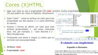 Cores (X)HTML 
 Após usar style eu uso a propriedade CSS color (existem muitas propriedades 
CSS que podem ser vistas no TopStyle, Dreamwaver 
 Style=“color” – como eu atribuo um valor para essa 
propriedade uso dois pontos (:) e como definimos 
os valores. 
 Existem 3 formas de definir um valor para esse 
atributo (propriedade), 1 – por nome, colocando 
blue, red, por exemplo; 2 – valor Decimal e 3 – 
Valor Hexadecimal. 
 Finalizando com ponto e vírgula (;) indica que eu 
terminei com essa propriedade. 
 Atributo: style 
 Propriedade: color 
 