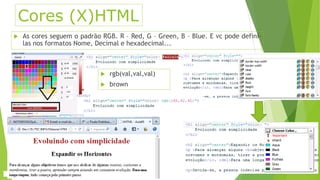 Cores (X)HTML 
 As cores seguem o padrão RGB. R – Red, G – Green, B – Blue. E vc pode definí-las 
nos formatos Nome, Decimal e hexadecimal... 
 rgb(val,val,val) 
 brown 
 