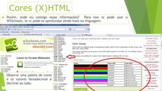 Cores (X)HTML 
 Porém, onde eu consigo essas informações? Para isso vc pode usar o 
W3Schools. Ia vc pode se aprofundar ainda mais na linguagem. 
 Observe uma paleta de cores 
e os valores hexadecimal e 
decimal ao lado. 
 