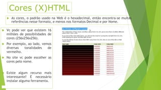 Cores (X)HTML 
 As cores, o padrão usado na Web é o hexadecimal, então encontra-se muitas 
referências nesse formato, e menos nos formatos Decimal e por Nome. 
 Vc pode ver que existem 16 
milhões de possibilidades de 
cores (256x256x256). 
 Por exemplo, ao lado, vemos 
diversas tonalidades de 
vermelho. 
 No site vc pode escolher as 
cores pelo nome. 
 Existe algum recurso mais 
interessante? É necessário 
instalar alguma ferramenta. 
 