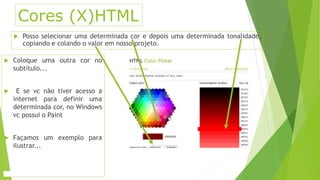 Cores (X)HTML 
 Posso selecionar uma determinada cor e depois uma determinada tonalidade, 
copiando e colando o valor em nosso projeto. 
 Coloque uma outra cor no 
subtítulo... 
 E se vc não tiver acesso a 
internet para definir uma 
determinada cor, no Windows 
vc possui o Paint 
 Façamos um exemplo para 
ilustrar... 
 