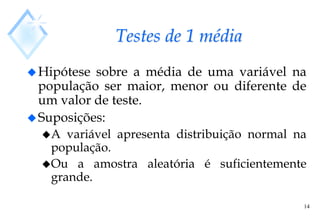 14
Testes de 1 média
Hipótese sobre a média de uma variável na
população ser maior, menor ou diferente de
um valor de teste.
Suposições:
A variável apresenta distribuição normal na
população.
Ou a amostra aleatória é suficientemente
grande.
 