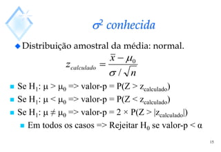 15
2 conhecida
Distribuição amostral da média: normal.
n
x
zcalculado
/
0




 Se H1:  > 0 => valor-p = P(Z > zcalculado)
 Se H1:  < 0 => valor-p = P(Z < zcalculado)
 Se H1:  ≠ 0 => valor-p = 2 × P(Z > |zcalculado|)
 Em todos os casos => Rejeitar H0 se valor-p < α
 