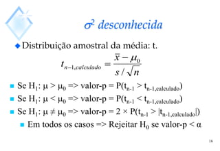 16
2 desconhecida
Distribuição amostral da média: t.
n
s
x
t calculado
n
/
0
,
1




 Se H1:  > 0 => valor-p = P(tn-1 > tn-1,calculado)
 Se H1:  < 0 => valor-p = P(tn-1 < tn-1,calculado)
 Se H1:  ≠ 0 => valor-p = 2 × P(tn-1 > |tn-1,calculado|)
 Em todos os casos => Rejeitar H0 se valor-p < α
 