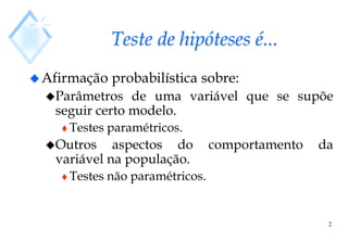 2
Teste de hipóteses é...
Afirmação probabilística sobre:
Parâmetros de uma variável que se supõe
seguir certo modelo.
 Testes paramétricos.
Outros aspectos do comportamento da
variável na população.
 Testes não paramétricos.
 