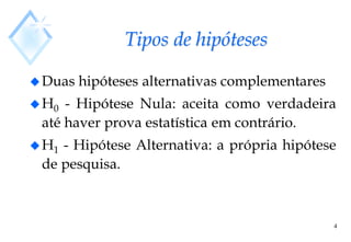 4
Tipos de hipóteses
Duas hipóteses alternativas complementares
H0 - Hipótese Nula: aceita como verdadeira
até haver prova estatística em contrário.
H1 - Hipótese Alternativa: a própria hipótese
de pesquisa.
 