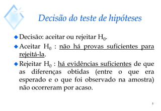 5
Decisão do teste de hipóteses
Decisão: aceitar ou rejeitar H0.
Aceitar H0 : não há provas suficientes para
rejeitá-la.
Rejeitar H0 : há evidências suficientes de que
as diferenças obtidas (entre o que era
esperado e o que foi observado na amostra)
não ocorreram por acaso.
 