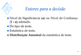 8
Fatores para a decisão
 Nível de Significância (α) ou Nível de Confiança
(1 - ) adotado.
 Do tipo de teste.
 Estatística de teste.
 Distribuição Amostral da estatística de teste.
 