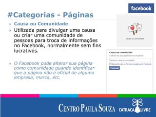 #Categorias - Páginas
 Causa ou Comunidade
 Utilizada para divulgar uma causa
ou criar uma comunidade de
pessoas para troca de informações
no Facebook, normalmente sem fins
lucrativos.
 O Facebook pode alterar sua página
como comunidade quando identificar
que a página não é oficial de alguma
empresa, marca, etc.
 