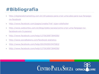 #Bibliografia
 http://digitaisdomarketing.com.br/10-passos-para-criar-uma-aba-para-sua-fanpage-
no-facebook
 http://www.facebook.com/pages/create/?ref_type=sitefooter
 http://www.webcortex.com.br/blog/redes-sociais/como-criar-uma-fanpage-no-
facebook-em-5-passos/
 http://www.facebook.com/help/127563087384058/
 http://www.socialbakers.com/facebook-statistics
 http://www.facebook.com/help/281592001947683/
 http://www.facebook.com/help/127563087384058/
 