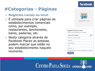 #Categorias - Páginas
 Negócios Locais ou local
 É utilizada para criar páginas de
estabelecimentos comerciais
como, por exemplo,
restaurantes, lanchonetes,
bares, padarias, etc.
 Nesta categoria através do
Facebook Places as pessoas
podem marcar que estão no
seu estabelecimento naquele
momento.
 