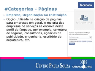 #Categorias - Páginas
 Empresa, Organização ou Instituição
 Opção utilizada na criação de páginas
para empresas em geral. A maioria das
empresas de serviços se encaixa neste
perfil de fanpage, por exemplo, corretora
de seguros, consultorias, agências de
publicidade, engenharia, escritório de
arquitetura, etc.
 