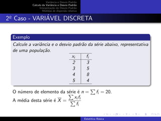 Variˆancia e Desvio Padr˜ao
Calculo da Variˆancia e Desvio Padr˜ao
Interpreta¸c˜ao do Desvio Padr˜ao
Medidas de dispers˜ao relativa
2o
Caso - VARI´AVEL DISCRETA
Exemplo
Calcule a variˆancia e o desvio padr˜ao da s´erie abaixo, representativa
de uma popula¸c˜ao.
xi fi
2 3
3 5
4 8
5 4
O n´umero de elemento da s´erie ´e n = fi = 20.
A m´edia desta s´erie ´e X =
xi fi
fi
Estat´ıtica B´asica
 