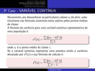 Variˆancia e Desvio Padr˜ao
Calculo da Variˆancia e Desvio Padr˜ao
Interpreta¸c˜ao do Desvio Padr˜ao
Medidas de dispers˜ao relativa
3o
Caso - VARI´AVEL CONT´INUA
Novamente, por desconhecer os particulares valores xi da s´erie, subs-
tituiremos nas f´ormulas anteriores estes valores pelos pontos m´edios
de classe.
A f´ormula da variˆancia para uma vari´avel cont´ınua representativa de
uma popula¸c˜ao ´e:
σ2
(x) =
[(xi − x)2.fi ]
fi
onde xi ´e o ponto m´edio da classe i.
Se a vari´avel cont´ınua representa uma amostra ent˜ao a variˆancia
denotada por s2(x) e sua f´ormula de c´alculo ´e:
s2
(x) =
[(xi − x)2.fi ]
fi − 1
Estat´ıtica B´asica
 
