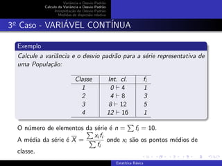 Variˆancia e Desvio Padr˜ao
Calculo da Variˆancia e Desvio Padr˜ao
Interpreta¸c˜ao do Desvio Padr˜ao
Medidas de dispers˜ao relativa
3o
Caso - VARI´AVEL CONT´INUA
Exemplo
Calcule a variˆancia e o desvio padr˜ao para a s´erie representativa de
uma Popula¸c˜ao:
Classe Int. cl. fi
1 0 4 1
2 4 8 3
3 8 12 5
4 12 16 1
O n´umero de elementos da s´erie ´e n = fi = 10.
A m´edia da s´erie ´e X =
xi fi
fi
onde xi s˜ao os pontos m´edios de
classe.
Estat´ıtica B´asica
 