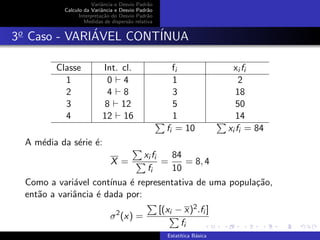 Variˆancia e Desvio Padr˜ao
Calculo da Variˆancia e Desvio Padr˜ao
Interpreta¸c˜ao do Desvio Padr˜ao
Medidas de dispers˜ao relativa
3o
Caso - VARI´AVEL CONT´INUA
Classe Int. cl. fi xi fi
1 0 4 1 2
2 4 8 3 18
3 8 12 5 50
4 12 16 1 14
fi = 10 xi fi = 84
A m´edia da s´erie ´e:
X =
xi fi
fi
=
84
10
= 8, 4
Como a vari´avel cont´ınua ´e representativa de uma popula¸c˜ao,
ent˜ao a variˆancia ´e dada por:
σ2
(x) =
[(xi − x)2.fi ]
fi
Estat´ıtica B´asica
 