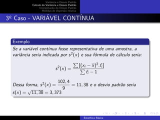 Variˆancia e Desvio Padr˜ao
Calculo da Variˆancia e Desvio Padr˜ao
Interpreta¸c˜ao do Desvio Padr˜ao
Medidas de dispers˜ao relativa
3o
Caso - VARI´AVEL CONT´INUA
Exemplo
Se a vari´avel cont´ınua fosse representativa de uma amostra, a
variˆancia seria indicada por s2(x) e sua f´ormula de c´alculo seria:
s2
(x) =
[(xi − x)2.fi ]
fi − 1
Dessa forma, s2(x) =
102, 4
9
= 11, 38 e o desvio padr˜ao seria
s(x) =
√
11, 38 = 3, 373
Estat´ıtica B´asica
 