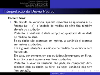 Variˆancia e Desvio Padr˜ao
Calculo da Variˆancia e Desvio Padr˜ao
Interpreta¸c˜ao do Desvio Padr˜ao
Medidas de dispers˜ao relativa
Interpreta¸c˜ao do Desvio Padr˜ao
Coment´arios:
1. No c´alculo da variˆancia, quando elevamos ao quadrado a di-
feren¸ca (xi − x), a unidade de medida da s´erie ﬁca tamb´em
elevada ao quadrado.
Portanto, a variˆancia ´e dada sempre no quadrado da unidade
de medida da s´erie.
Se os dados s˜ao expressos em metros, a variˆancia ´e expressa
em metros quadrados.
Em algumas situa¸c˜oes, a unidade de medida da variˆancia nem
faz sentido.
´E o caso, por exemplo, em que os dados s˜ao expressos em litros.
A variˆancia ser´a expressa em litros quadrados.
Portanto, o valor da variˆancia n˜ao pode ser comparado dire-
tamente com os dados da s´erie, ou seja: variˆancia n˜ao tem
interpreta¸c˜ao.
Estat´ıtica B´asica
 