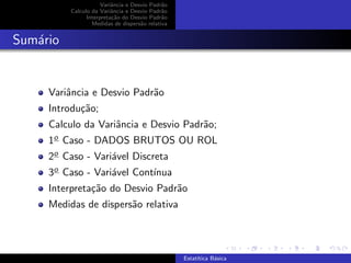 Variˆancia e Desvio Padr˜ao
Calculo da Variˆancia e Desvio Padr˜ao
Interpreta¸c˜ao do Desvio Padr˜ao
Medidas de dispers˜ao relativa
Sum´ario
Variˆancia e Desvio Padr˜ao
Introdu¸c˜ao;
Calculo da Variˆancia e Desvio Padr˜ao;
1o Caso - DADOS BRUTOS OU ROL
2o Caso - Vari´avel Discreta
3o Caso - Vari´avel Cont´ınua
Interpreta¸c˜ao do Desvio Padr˜ao
Medidas de dispers˜ao relativa
Estat´ıtica B´asica
 