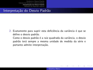 Variˆancia e Desvio Padr˜ao
Calculo da Variˆancia e Desvio Padr˜ao
Interpreta¸c˜ao do Desvio Padr˜ao
Medidas de dispers˜ao relativa
Interpreta¸c˜ao do Desvio Padr˜ao
2. Exatamente para suprir esta deﬁciˆencia da variˆancia ´e que se
deﬁne o desvio padr˜ao.
Como o desvio padr˜ao ´e a raiz quadrada da variˆancia, o desvio
padr˜ao ter´a sempre a mesma unidade de medida da s´erie e
portanto admite interprcta¸c˜ao.
Estat´ıtica B´asica
 