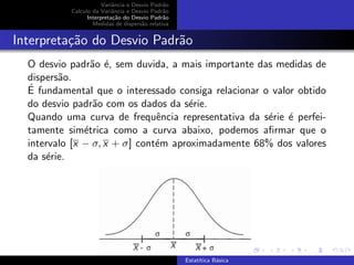 Variˆancia e Desvio Padr˜ao
Calculo da Variˆancia e Desvio Padr˜ao
Interpreta¸c˜ao do Desvio Padr˜ao
Medidas de dispers˜ao relativa
Interpreta¸c˜ao do Desvio Padr˜ao
O desvio padr˜ao ´e, sem duvida, a mais importante das medidas de
dispers˜ao.
´E fundamental que o interessado consiga relacionar o valor obtido
do desvio padr˜ao com os dados da s´erie.
Quando uma curva de frequˆencia representativa da s´erie ´e perfei-
tamente sim´etrica como a curva abaixo, podemos aﬁrmar que o
intervalo [x − σ, x + σ] cont´em aproximadamente 68% dos valores
da s´erie.
Estat´ıtica B´asica
 