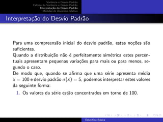 Variˆancia e Desvio Padr˜ao
Calculo da Variˆancia e Desvio Padr˜ao
Interpreta¸c˜ao do Desvio Padr˜ao
Medidas de dispers˜ao relativa
Interpreta¸c˜ao do Desvio Padr˜ao
Para uma compreens˜ao inicial do desvio padr˜ao, estas no¸c˜oes s˜ao
suﬁcientes.
Quando a distribui¸c˜ao n˜ao ´e perfeitamente sim´etrica estes percen-
tuais apresentam pequenas varia¸c˜oes para mais ou para menos, se-
gundo o caso.
De modo que, quando se aﬁrma que uma s´erie apresenta m´edia
x = 100 e desvio padr˜ao σ(x) = 5, podemos interpretar estes valores
da seguinte forma:
1. Os valores da s´erie est˜ao concentrados em torno de 100.
Estat´ıtica B´asica
 