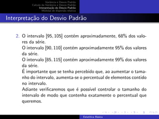 Variˆancia e Desvio Padr˜ao
Calculo da Variˆancia e Desvio Padr˜ao
Interpreta¸c˜ao do Desvio Padr˜ao
Medidas de dispers˜ao relativa
Interpreta¸c˜ao do Desvio Padr˜ao
2. O intervalo [95, 105] cont´em aproximadamente, 68% dos valo-
res da s´erie.
O intervalo [90, 110] cont´em aproximadamente 95% dos valores
da s´erie.
O intervalo [85, 115] cont´em aproximadamente 99% dos valores
da s´erie.
´E importante que se tenha percebido que, ao aumentar o tama-
nho do intervalo, aumenta-se o percentual de elementos contido
no intervalo.
Adiante veriﬁcaremos que ´e poss´ıvel controlar o tamanho do
intervalo de modo que contenha exatamente o percentual que
queremos.
Estat´ıtica B´asica
 