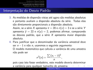 Variˆancia e Desvio Padr˜ao
Calculo da Variˆancia e Desvio Padr˜ao
Interpreta¸c˜ao do Desvio Padr˜ao
Medidas de dispers˜ao relativa
Interpreta¸c˜ao do Desvio Padr˜ao
3. As medidas de dispers˜ao vistas at´e agora s˜ao medidas absolutas
e portanto avaliam a dispers˜ao absoluta da s´erie. Todas elas
s˜ao diretamente proporcionais a dispers˜ao absoluta.
Assim, se a s´erie X apresenta x = 20 e σ(x) = 3 e se a s´erie Y
apresenta y = 22 e σ(y) = 2, podemos aﬁrmar, comparando
os desvios padr˜ao, que a s´erie X apresenta maior dispers˜ao
absoluta.
4. Para justiﬁcar que o denominador da variˆancia amostral deve
ser n − 1 e n˜ao n, usaremos o seguinte argumento:
O modelo matem´atico que calcula a variˆancia de uma amostra
n˜ao pode ser
σ2
(x) =
(xi − x)2
n
,
pois caso isto fosse verdadeiro, este modelo deveria determinar
a variˆancia para qualquer tamanho de amostra.
Estat´ıtica B´asica
 