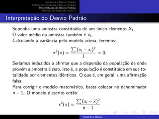Variˆancia e Desvio Padr˜ao
Calculo da Variˆancia e Desvio Padr˜ao
Interpreta¸c˜ao do Desvio Padr˜ao
Medidas de dispers˜ao relativa
Interpreta¸c˜ao do Desvio Padr˜ao
Suponha uma amostra constitu´ıda de um ´unico elemento X1.
O valor m´edio da amostra tamb´em ´e x1.
Calculando a variˆancia pelo modelo acima, teremos:
σ2
(x) =
(xi − xi )2
1
= 0.
Ser´ıamos induzidos a aﬁrmar que a dispers˜ao da popula¸c˜ao de onde
prov´em a amostra ´e zero, isto ´e, a popula¸c˜ao ´e constitu´ıda em sua to-
talidade por elementos idˆenticos. O que ´e, em geral, uma aﬁrma¸c˜ao
falsa.
Para corrigir o modelo matem´atico, basta colocar no denominador
n − 1. O modelo ´e escrito ent˜ao:
s2
(x) =
(xi − x)2
n − 1
Estat´ıtica B´asica
 