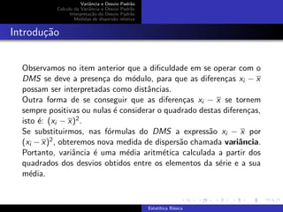 Variˆancia e Desvio Padr˜ao
Calculo da Variˆancia e Desvio Padr˜ao
Interpreta¸c˜ao do Desvio Padr˜ao
Medidas de dispers˜ao relativa
Introdu¸c˜ao
Observamos no item anterior que a diﬁculdade em se operar com o
DMS se deve a presen¸ca do m´odulo, para que as diferen¸cas xi − x
possam ser interpretadas como distˆancias.
Outra forma de se conseguir que as diferen¸cas xi − x se tornem
sempre positivas ou nulas ´e considerar o quadrado destas diferen¸cas,
isto ´e: (xi − x)2.
Se substituirmos, nas f´ormulas do DMS a express˜ao xi − x por
(xi − x)2, obteremos nova medida de dispers˜ao chamada variˆancia.
Portanto, variˆancia ´e uma m´edia aritm´etica calculada a partir dos
quadrados dos desvios obtidos entre os elementos da s´erie e a sua
m´edia.
Estat´ıtica B´asica
 