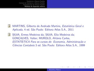 Variˆancia e Desvio Padr˜ao
Calculo da Variˆancia e Desvio Padr˜ao
Interpreta¸c˜ao do Desvio Padr˜ao
Medidas de dispers˜ao relativa
MARTINS, Gilberto de Andrade Martins, Estat´ıstica Geral e
Aplicada, 4 ed. S˜ao Paulo: Editora Atlas S.A., 2011
SILVA, Ermes Medeiros da; SILVA, Elio Medeiros da;
GONC¸ALVES, Valter; MUROLO, Afrˆanio Carlos,
ESTAT´ISTICA Para os cursos de: Economia, Administra¸c˜ao e
Ciˆencias Contabeis 3 ed. S˜ao Paulo: Editora Atlas S.A., 1999
Estat´ıtica B´asica
 