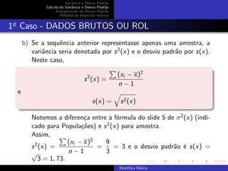 Variˆancia e Desvio Padr˜ao
Calculo da Variˆancia e Desvio Padr˜ao
Interpreta¸c˜ao do Desvio Padr˜ao
Medidas de dispers˜ao relativa
1o
Caso - DADOS BRUTOS OU ROL
b) Se a sequˆencia anterior representasse apenas uma amostra, a
variˆancia seria denotada por s2(x) e o desvio padr˜ao por s(x).
Neste caso,
s2
(x) =
(xi − x)2
n − 1
e
s(x) = s2(x)
Notemos a diferen¸ca entre a f´ormula do slide 5 de σ2(x) (indi-
cado para Popula¸c˜oes) e s2(x) para amostra.
Assim,
s2(x) =
(xi − x)2
n − 1
=
9
3
= 3 e o desvio padr˜ao ´e s(x) =
√
3 = 1, 73.
Estat´ıtica B´asica
 