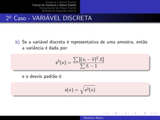 Variˆancia e Desvio Padr˜ao
Calculo da Variˆancia e Desvio Padr˜ao
Interpreta¸c˜ao do Desvio Padr˜ao
Medidas de dispers˜ao relativa
2o
Caso - VARI´AVEL DISCRETA
b) Se a vari´avel discreta ´e representativa de uma amostra, ent˜ao
a variˆancia ´e dada por:
s2
(x) =
[(xi − x)2.fi ]
fi − 1
e o desvio padr˜ao ´e:
s(x) = s2(x)
Estat´ıtica B´asica
 