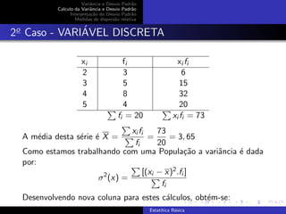 Variˆancia e Desvio Padr˜ao
Calculo da Variˆancia e Desvio Padr˜ao
Interpreta¸c˜ao do Desvio Padr˜ao
Medidas de dispers˜ao relativa
2o
Caso - VARI´AVEL DISCRETA
xi fi xi fi
2 3 6
3 5 15
4 8 32
5 4 20
fi = 20 xi fi = 73
A m´edia desta s´erie ´e X =
xi fi
fi
=
73
20
= 3, 65
Como estamos trabalhando com uma Popula¸c˜ao a variˆancia ´e dada
por:
σ2
(x) =
[(xi − x)2.fi ]
fi
Desenvolvendo nova coluna para estes c´alculos, obt´em-se:
Estat´ıtica B´asica
 