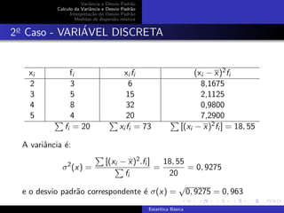 Variˆancia e Desvio Padr˜ao
Calculo da Variˆancia e Desvio Padr˜ao
Interpreta¸c˜ao do Desvio Padr˜ao
Medidas de dispers˜ao relativa
2o
Caso - VARI´AVEL DISCRETA
xi fi xi fi (xi − x)2fi
2 3 6 8,1675
3 5 15 2,1125
4 8 32 0,9800
5 4 20 7,2900
fi = 20 xi fi = 73 [(xi − x)2fi ] = 18, 55
A variˆancia ´e:
σ2
(x) =
[(xi − x)2.fi ]
fi
=
18, 55
20
= 0, 9275
e o desvio padr˜ao correspondente ´e σ(x) =
√
0, 9275 = 0, 963
Estat´ıtica B´asica
 