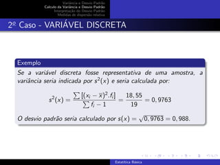 Variˆancia e Desvio Padr˜ao
Calculo da Variˆancia e Desvio Padr˜ao
Interpreta¸c˜ao do Desvio Padr˜ao
Medidas de dispers˜ao relativa
2o
Caso - VARI´AVEL DISCRETA
Exemplo
Se a vari´avel discreta fosse representativa de uma amostra, a
variˆancia seria indicada por s2(x) e seria calculada por:
s2
(x) =
[(xi − x)2.fi ]
fi − 1
=
18, 55
19
= 0, 9763
O desvio padr˜ao seria calculado por s(x) =
√
0, 9763 = 0, 988.
Estat´ıtica B´asica
 