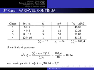 Variˆancia e Desvio Padr˜ao
Calculo da Variˆancia e Desvio Padr˜ao
Interpreta¸c˜ao do Desvio Padr˜ao
Medidas de dispers˜ao relativa
3o
Caso - VARI´AVEL CONT´INUA
Classe Int. cl. fi xi fi (xi − x)2fi
1 0 4 1 2 40,96
2 4 8 3 18 17,28
3 8 12 5 50 12,80
4 12 16 1 14 31,36
= 10 = 84 = 102, 4
A variˆancia ´e, portanto:
σ2
(x) =
[(xi − x)2.fi ]
fi
=
102, 4
10
= 10, 24
e o desvio padr˜ao ´e: σ(x) =
√
10, 24 = 3, 2.
Estat´ıtica B´asica
 