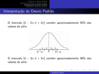 Variˆancia e Desvio Padr˜ao
Calculo da Variˆancia e Desvio Padr˜ao
Interpreta¸c˜ao do Desvio Padr˜ao
Medidas de dispers˜ao relativa
Interpreta¸c˜ao do Desvio Padr˜ao
O intervalo [x − 2σ, x + 2σ] cont´em aproximadamente 95% dos
valores da s´erie.
O intervalo [x − 3σ, x + 3σ] cont´em aproximadamente 99% dos
valores da s´erie.
Estat´ıtica B´asica
 